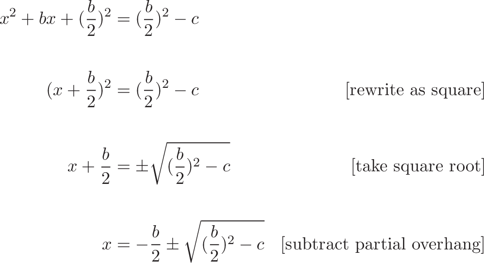 {\begin{aligned} x^2 + bx + (\frac{b}{2})^2 &= (\frac{b}{2})^2 - c  \\ \\ (x + \frac{b}{2})^2 &= (\frac{b}{2})^2 - c  & \text{[rewrite as square]} \\ \\ x + \frac{b}{2}  &= \pm \sqrt{(\frac{b}{2})^2 - c} & \text{[take square root]}  \\ \\ x &= -\frac{b}{2} \pm \sqrt{(\frac{b}{2})^2 - c} & \text{[subtract partial overhang]} \end{aligned}}